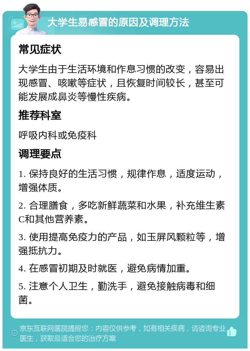 大学生易感冒的原因及调理方法 常见症状 大学生由于生活环境和作息习惯的改变，容易出现感冒、咳嗽等症状，且恢复时间较长，甚至可能发展成鼻炎等慢性疾病。 推荐科室 呼吸内科或免疫科 调理要点 1. 保持良好的生活习惯，规律作息，适度运动，增强体质。 2. 合理膳食，多吃新鲜蔬菜和水果，补充维生素C和其他营养素。 3. 使用提高免疫力的产品，如玉屏风颗粒等，增强抵抗力。 4. 在感冒初期及时就医，避免病情加重。 5. 注意个人卫生，勤洗手，避免接触病毒和细菌。