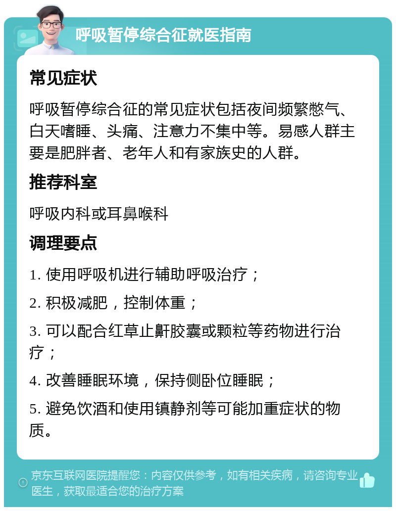 呼吸暂停综合征就医指南 常见症状 呼吸暂停综合征的常见症状包括夜间频繁憋气、白天嗜睡、头痛、注意力不集中等。易感人群主要是肥胖者、老年人和有家族史的人群。 推荐科室 呼吸内科或耳鼻喉科 调理要点 1. 使用呼吸机进行辅助呼吸治疗； 2. 积极减肥，控制体重； 3. 可以配合红草止鼾胶囊或颗粒等药物进行治疗； 4. 改善睡眠环境，保持侧卧位睡眠； 5. 避免饮酒和使用镇静剂等可能加重症状的物质。