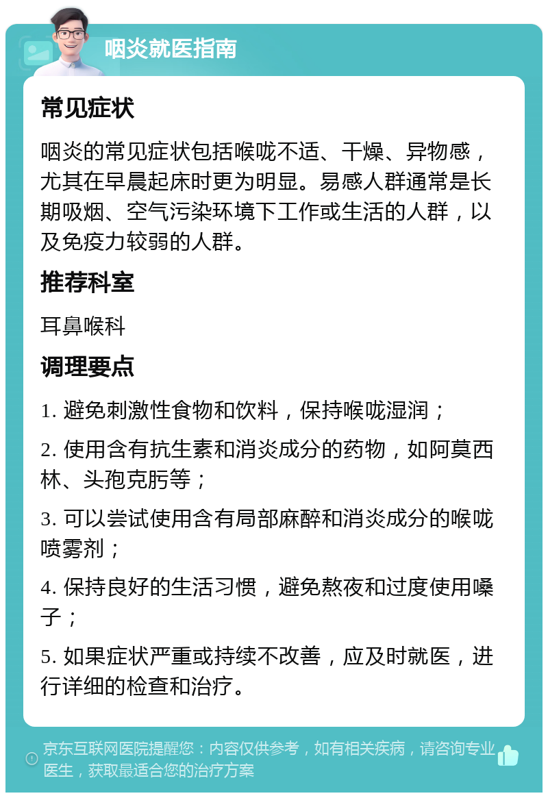 咽炎就医指南 常见症状 咽炎的常见症状包括喉咙不适、干燥、异物感，尤其在早晨起床时更为明显。易感人群通常是长期吸烟、空气污染环境下工作或生活的人群，以及免疫力较弱的人群。 推荐科室 耳鼻喉科 调理要点 1. 避免刺激性食物和饮料，保持喉咙湿润； 2. 使用含有抗生素和消炎成分的药物，如阿莫西林、头孢克肟等； 3. 可以尝试使用含有局部麻醉和消炎成分的喉咙喷雾剂； 4. 保持良好的生活习惯，避免熬夜和过度使用嗓子； 5. 如果症状严重或持续不改善，应及时就医，进行详细的检查和治疗。