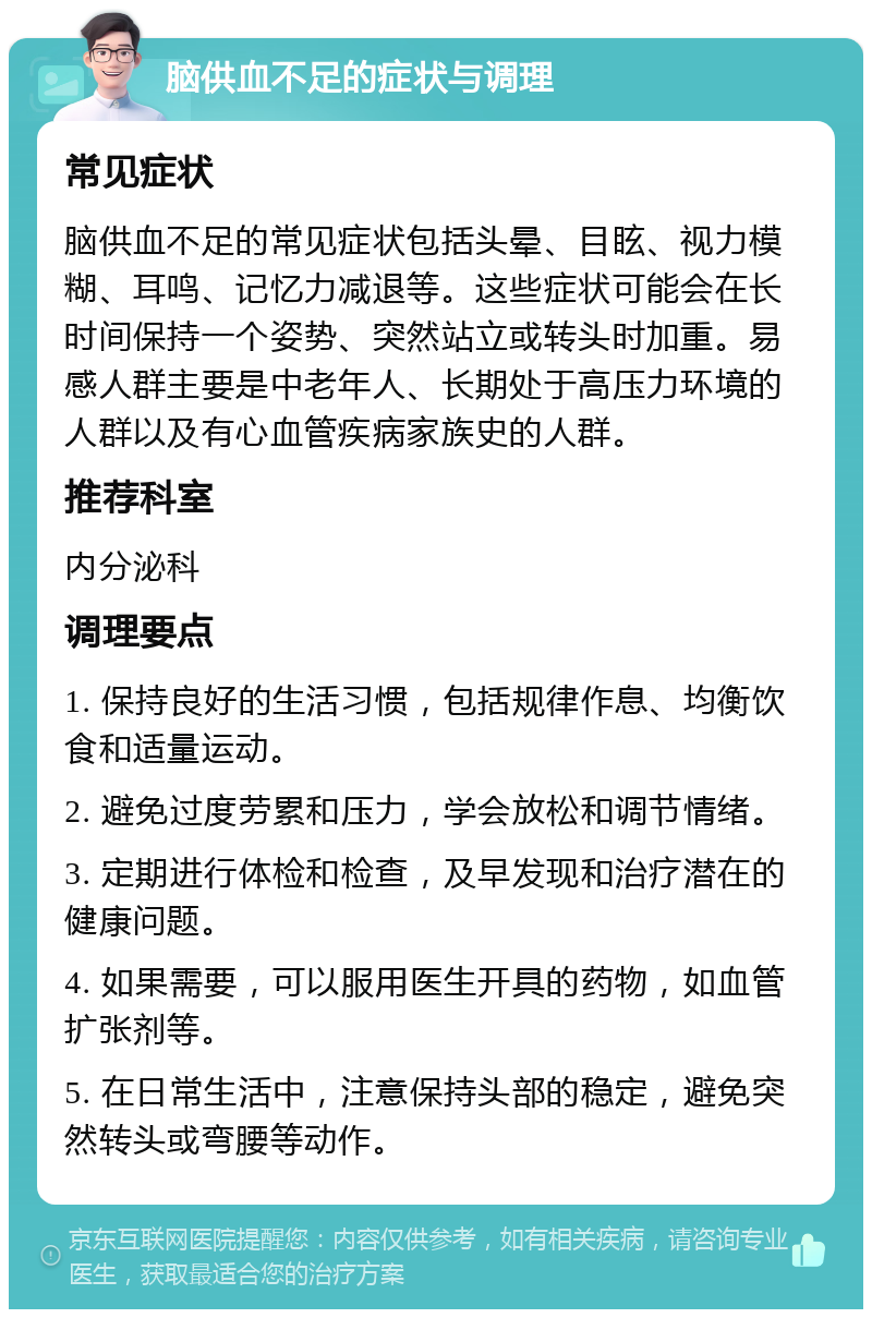 脑供血不足的症状与调理 常见症状 脑供血不足的常见症状包括头晕、目眩、视力模糊、耳鸣、记忆力减退等。这些症状可能会在长时间保持一个姿势、突然站立或转头时加重。易感人群主要是中老年人、长期处于高压力环境的人群以及有心血管疾病家族史的人群。 推荐科室 内分泌科 调理要点 1. 保持良好的生活习惯，包括规律作息、均衡饮食和适量运动。 2. 避免过度劳累和压力，学会放松和调节情绪。 3. 定期进行体检和检查，及早发现和治疗潜在的健康问题。 4. 如果需要，可以服用医生开具的药物，如血管扩张剂等。 5. 在日常生活中，注意保持头部的稳定，避免突然转头或弯腰等动作。