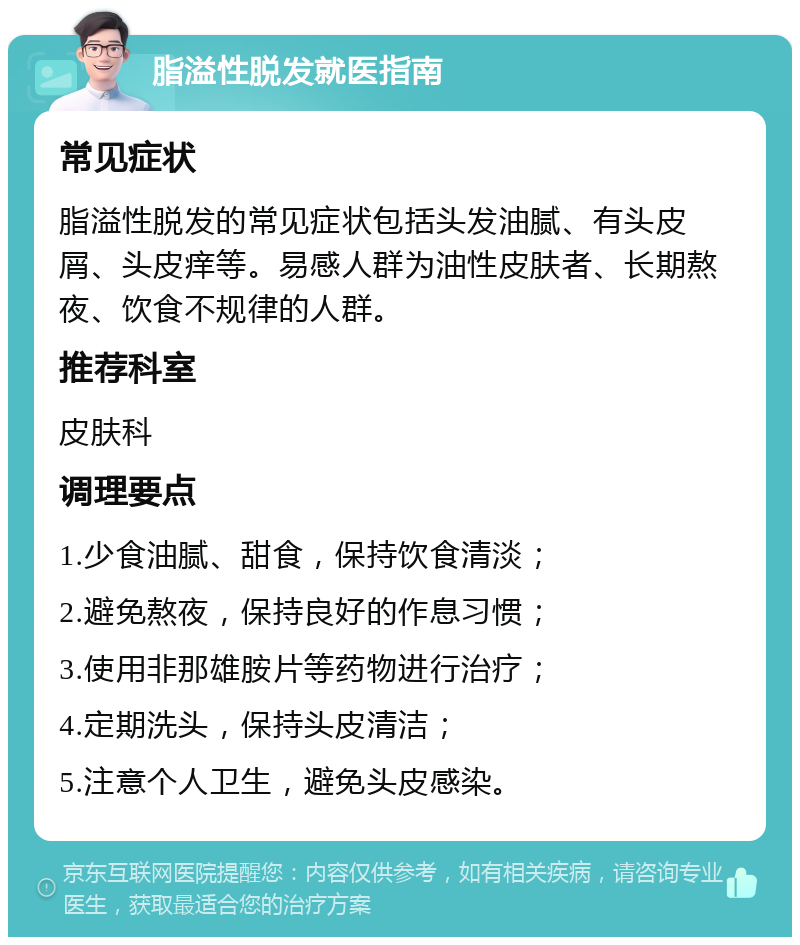 脂溢性脱发就医指南 常见症状 脂溢性脱发的常见症状包括头发油腻、有头皮屑、头皮痒等。易感人群为油性皮肤者、长期熬夜、饮食不规律的人群。 推荐科室 皮肤科 调理要点 1.少食油腻、甜食，保持饮食清淡； 2.避免熬夜，保持良好的作息习惯； 3.使用非那雄胺片等药物进行治疗； 4.定期洗头，保持头皮清洁； 5.注意个人卫生，避免头皮感染。