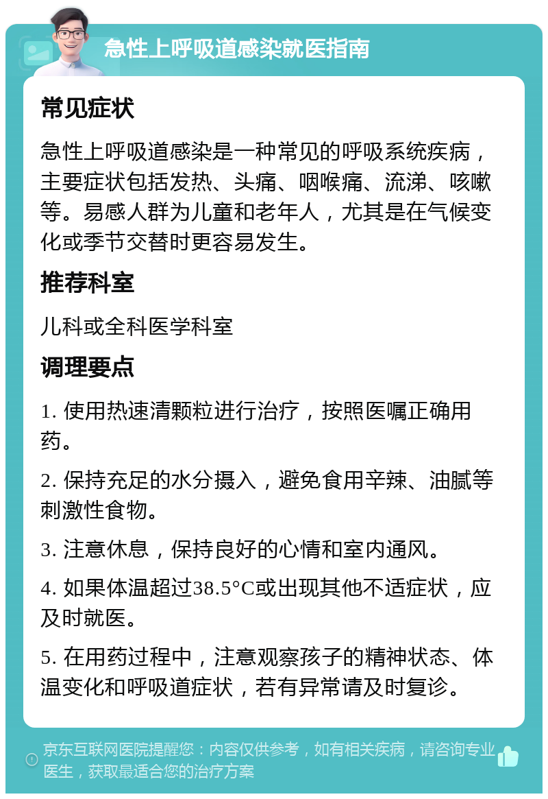 急性上呼吸道感染就医指南 常见症状 急性上呼吸道感染是一种常见的呼吸系统疾病，主要症状包括发热、头痛、咽喉痛、流涕、咳嗽等。易感人群为儿童和老年人，尤其是在气候变化或季节交替时更容易发生。 推荐科室 儿科或全科医学科室 调理要点 1. 使用热速清颗粒进行治疗，按照医嘱正确用药。 2. 保持充足的水分摄入，避免食用辛辣、油腻等刺激性食物。 3. 注意休息，保持良好的心情和室内通风。 4. 如果体温超过38.5°C或出现其他不适症状，应及时就医。 5. 在用药过程中，注意观察孩子的精神状态、体温变化和呼吸道症状，若有异常请及时复诊。