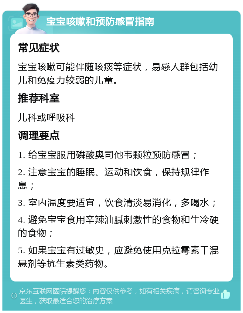 宝宝咳嗽和预防感冒指南 常见症状 宝宝咳嗽可能伴随咳痰等症状，易感人群包括幼儿和免疫力较弱的儿童。 推荐科室 儿科或呼吸科 调理要点 1. 给宝宝服用磷酸奥司他韦颗粒预防感冒； 2. 注意宝宝的睡眠、运动和饮食，保持规律作息； 3. 室内温度要适宜，饮食清淡易消化，多喝水； 4. 避免宝宝食用辛辣油腻刺激性的食物和生冷硬的食物； 5. 如果宝宝有过敏史，应避免使用克拉霉素干混悬剂等抗生素类药物。