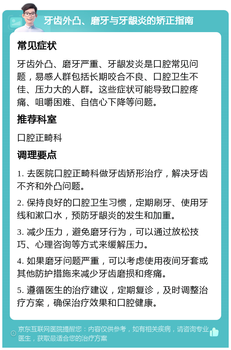 牙齿外凸、磨牙与牙龈炎的矫正指南 常见症状 牙齿外凸、磨牙严重、牙龈发炎是口腔常见问题，易感人群包括长期咬合不良、口腔卫生不佳、压力大的人群。这些症状可能导致口腔疼痛、咀嚼困难、自信心下降等问题。 推荐科室 口腔正畸科 调理要点 1. 去医院口腔正畸科做牙齿矫形治疗，解决牙齿不齐和外凸问题。 2. 保持良好的口腔卫生习惯，定期刷牙、使用牙线和漱口水，预防牙龈炎的发生和加重。 3. 减少压力，避免磨牙行为，可以通过放松技巧、心理咨询等方式来缓解压力。 4. 如果磨牙问题严重，可以考虑使用夜间牙套或其他防护措施来减少牙齿磨损和疼痛。 5. 遵循医生的治疗建议，定期复诊，及时调整治疗方案，确保治疗效果和口腔健康。