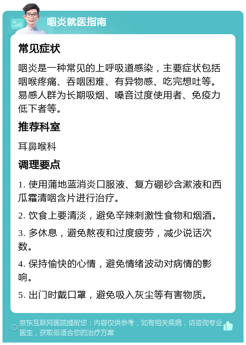 咽炎就医指南 常见症状 咽炎是一种常见的上呼吸道感染，主要症状包括咽喉疼痛、吞咽困难、有异物感、吃完想吐等。易感人群为长期吸烟、嗓音过度使用者、免疫力低下者等。 推荐科室 耳鼻喉科 调理要点 1. 使用蒲地蓝消炎口服液、复方硼砂含漱液和西瓜霜清咽含片进行治疗。 2. 饮食上要清淡，避免辛辣刺激性食物和烟酒。 3. 多休息，避免熬夜和过度疲劳，减少说话次数。 4. 保持愉快的心情，避免情绪波动对病情的影响。 5. 出门时戴口罩，避免吸入灰尘等有害物质。