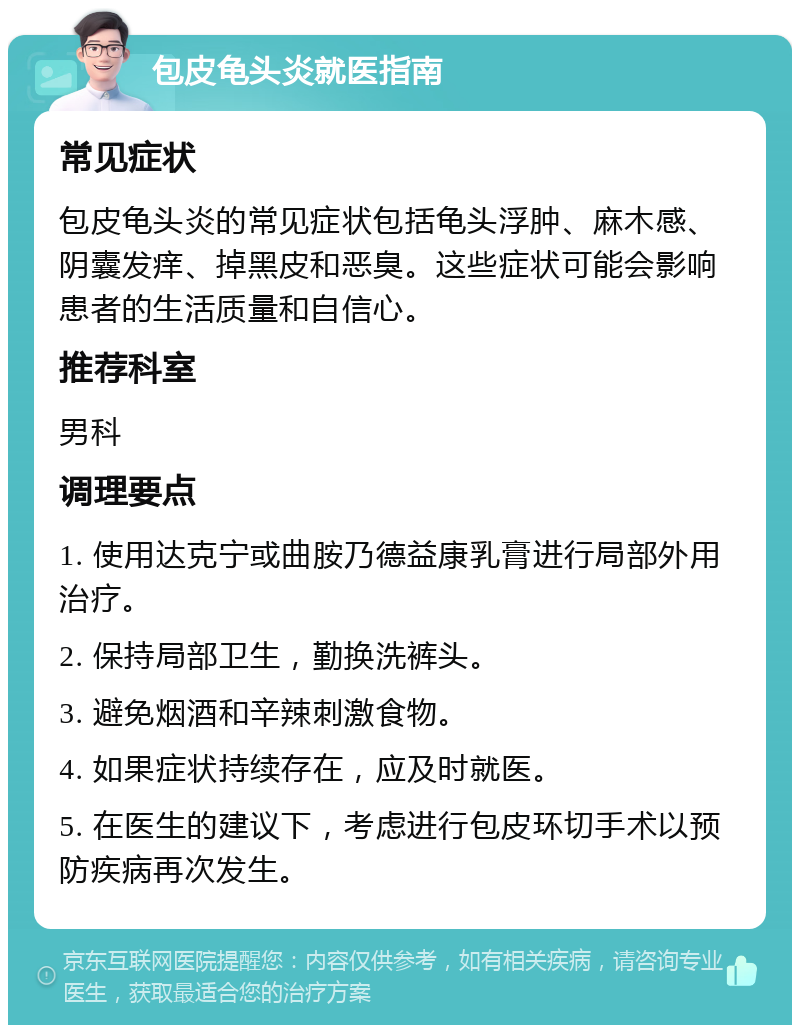 包皮龟头炎就医指南 常见症状 包皮龟头炎的常见症状包括龟头浮肿、麻木感、阴囊发痒、掉黑皮和恶臭。这些症状可能会影响患者的生活质量和自信心。 推荐科室 男科 调理要点 1. 使用达克宁或曲胺乃德益康乳膏进行局部外用治疗。 2. 保持局部卫生，勤换洗裤头。 3. 避免烟酒和辛辣刺激食物。 4. 如果症状持续存在，应及时就医。 5. 在医生的建议下，考虑进行包皮环切手术以预防疾病再次发生。