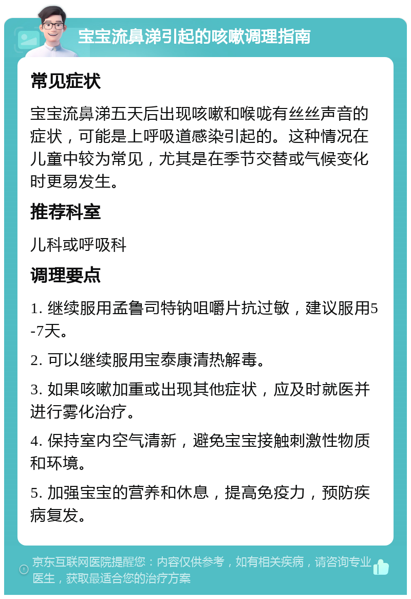 宝宝流鼻涕引起的咳嗽调理指南 常见症状 宝宝流鼻涕五天后出现咳嗽和喉咙有丝丝声音的症状，可能是上呼吸道感染引起的。这种情况在儿童中较为常见，尤其是在季节交替或气候变化时更易发生。 推荐科室 儿科或呼吸科 调理要点 1. 继续服用孟鲁司特钠咀嚼片抗过敏，建议服用5-7天。 2. 可以继续服用宝泰康清热解毒。 3. 如果咳嗽加重或出现其他症状，应及时就医并进行雾化治疗。 4. 保持室内空气清新，避免宝宝接触刺激性物质和环境。 5. 加强宝宝的营养和休息，提高免疫力，预防疾病复发。