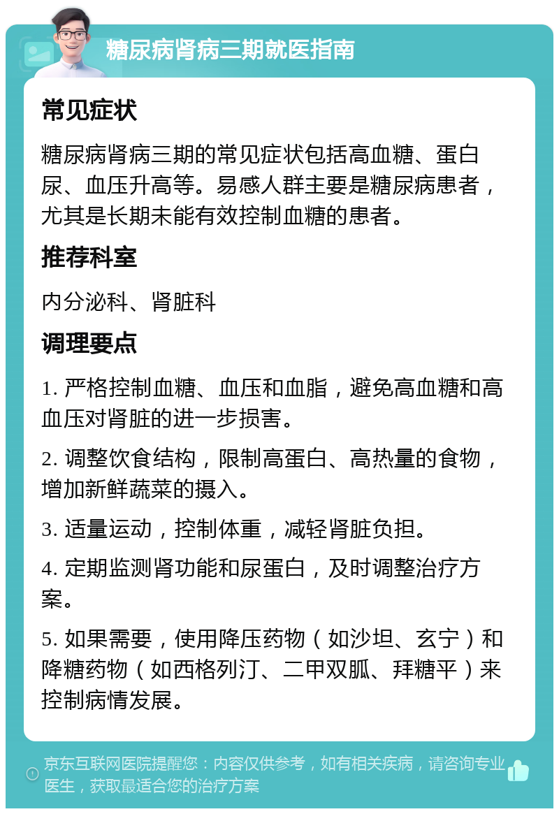 糖尿病肾病三期就医指南 常见症状 糖尿病肾病三期的常见症状包括高血糖、蛋白尿、血压升高等。易感人群主要是糖尿病患者，尤其是长期未能有效控制血糖的患者。 推荐科室 内分泌科、肾脏科 调理要点 1. 严格控制血糖、血压和血脂，避免高血糖和高血压对肾脏的进一步损害。 2. 调整饮食结构，限制高蛋白、高热量的食物，增加新鲜蔬菜的摄入。 3. 适量运动，控制体重，减轻肾脏负担。 4. 定期监测肾功能和尿蛋白，及时调整治疗方案。 5. 如果需要，使用降压药物（如沙坦、玄宁）和降糖药物（如西格列汀、二甲双胍、拜糖平）来控制病情发展。