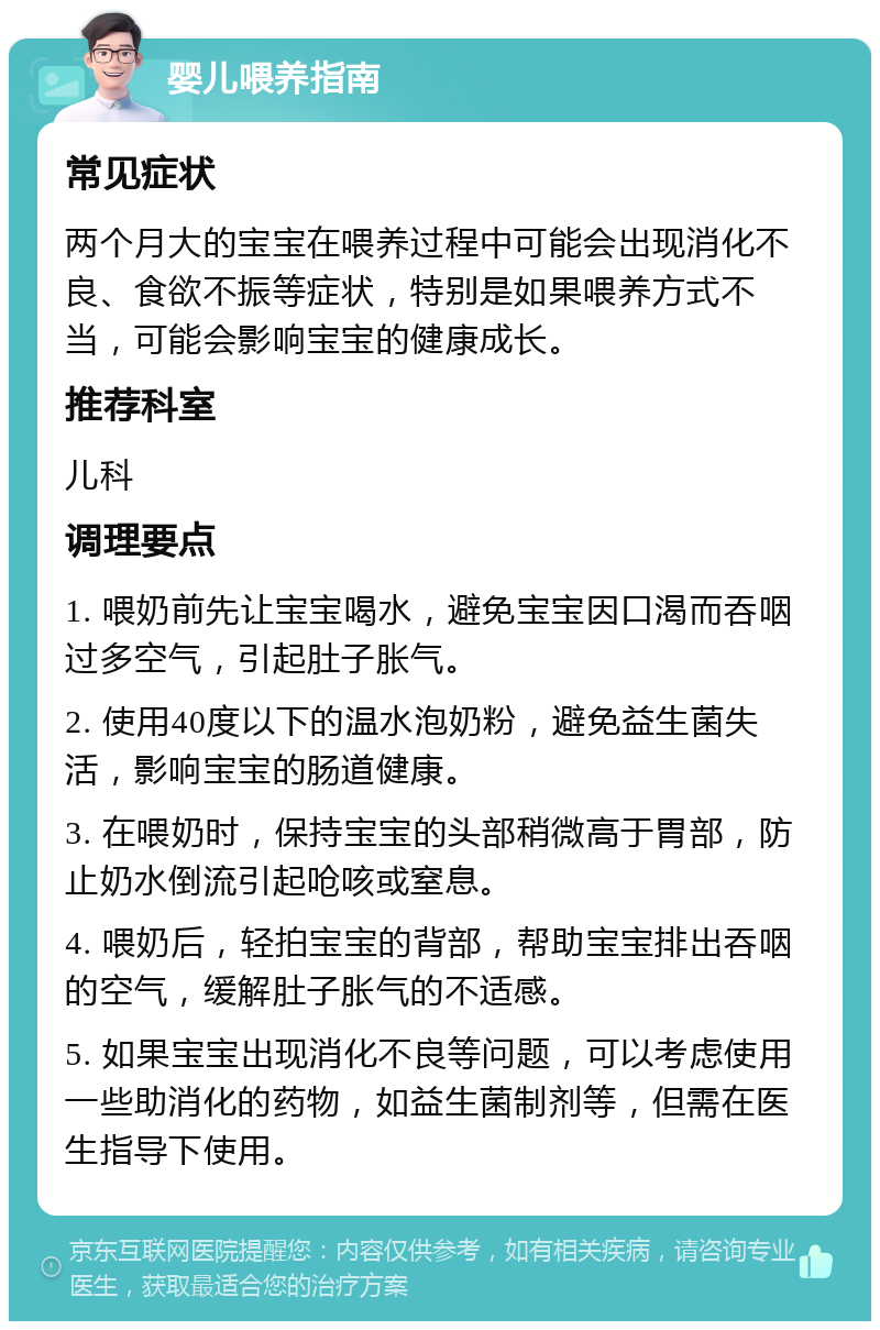 婴儿喂养指南 常见症状 两个月大的宝宝在喂养过程中可能会出现消化不良、食欲不振等症状，特别是如果喂养方式不当，可能会影响宝宝的健康成长。 推荐科室 儿科 调理要点 1. 喂奶前先让宝宝喝水，避免宝宝因口渴而吞咽过多空气，引起肚子胀气。 2. 使用40度以下的温水泡奶粉，避免益生菌失活，影响宝宝的肠道健康。 3. 在喂奶时，保持宝宝的头部稍微高于胃部，防止奶水倒流引起呛咳或窒息。 4. 喂奶后，轻拍宝宝的背部，帮助宝宝排出吞咽的空气，缓解肚子胀气的不适感。 5. 如果宝宝出现消化不良等问题，可以考虑使用一些助消化的药物，如益生菌制剂等，但需在医生指导下使用。