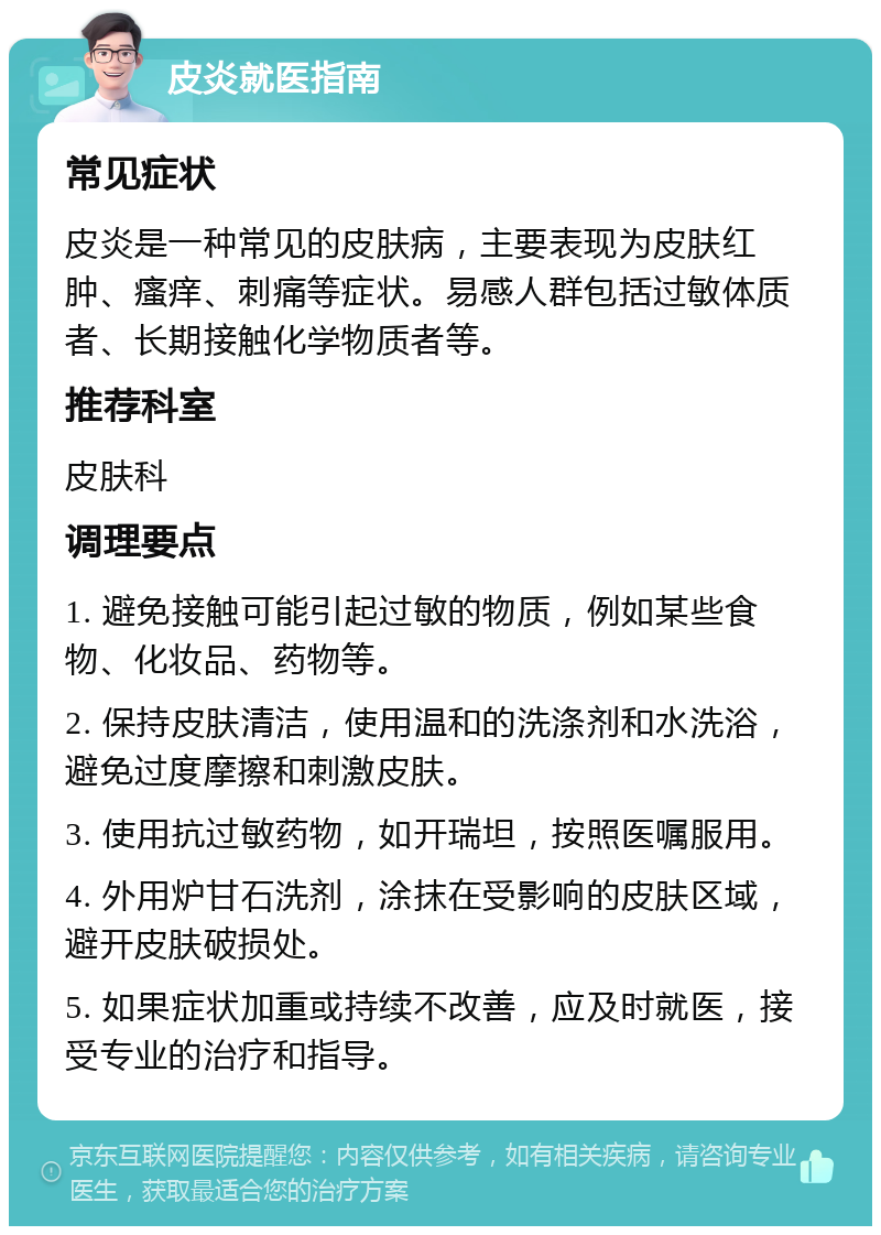 皮炎就医指南 常见症状 皮炎是一种常见的皮肤病，主要表现为皮肤红肿、瘙痒、刺痛等症状。易感人群包括过敏体质者、长期接触化学物质者等。 推荐科室 皮肤科 调理要点 1. 避免接触可能引起过敏的物质，例如某些食物、化妆品、药物等。 2. 保持皮肤清洁，使用温和的洗涤剂和水洗浴，避免过度摩擦和刺激皮肤。 3. 使用抗过敏药物，如开瑞坦，按照医嘱服用。 4. 外用炉甘石洗剂，涂抹在受影响的皮肤区域，避开皮肤破损处。 5. 如果症状加重或持续不改善，应及时就医，接受专业的治疗和指导。