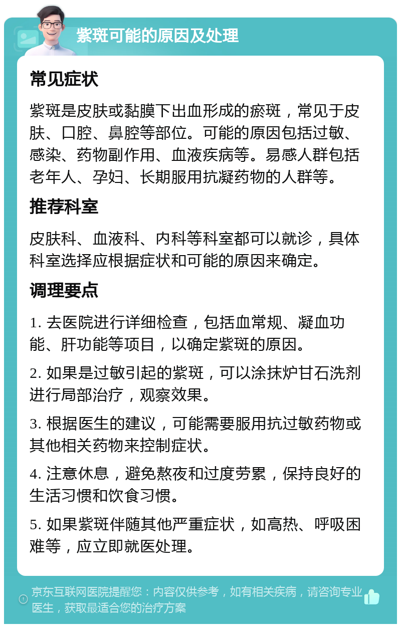 紫斑可能的原因及处理 常见症状 紫斑是皮肤或黏膜下出血形成的瘀斑，常见于皮肤、口腔、鼻腔等部位。可能的原因包括过敏、感染、药物副作用、血液疾病等。易感人群包括老年人、孕妇、长期服用抗凝药物的人群等。 推荐科室 皮肤科、血液科、内科等科室都可以就诊，具体科室选择应根据症状和可能的原因来确定。 调理要点 1. 去医院进行详细检查，包括血常规、凝血功能、肝功能等项目，以确定紫斑的原因。 2. 如果是过敏引起的紫斑，可以涂抹炉甘石洗剂进行局部治疗，观察效果。 3. 根据医生的建议，可能需要服用抗过敏药物或其他相关药物来控制症状。 4. 注意休息，避免熬夜和过度劳累，保持良好的生活习惯和饮食习惯。 5. 如果紫斑伴随其他严重症状，如高热、呼吸困难等，应立即就医处理。