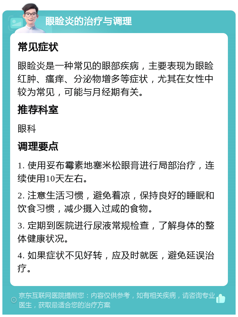 眼睑炎的治疗与调理 常见症状 眼睑炎是一种常见的眼部疾病，主要表现为眼睑红肿、瘙痒、分泌物增多等症状，尤其在女性中较为常见，可能与月经期有关。 推荐科室 眼科 调理要点 1. 使用妥布霉素地塞米松眼膏进行局部治疗，连续使用10天左右。 2. 注意生活习惯，避免着凉，保持良好的睡眠和饮食习惯，减少摄入过咸的食物。 3. 定期到医院进行尿液常规检查，了解身体的整体健康状况。 4. 如果症状不见好转，应及时就医，避免延误治疗。