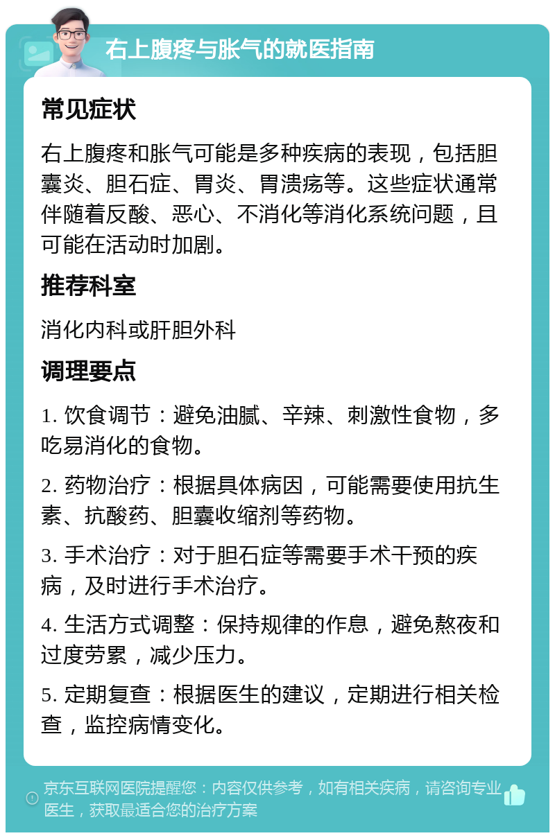 右上腹疼与胀气的就医指南 常见症状 右上腹疼和胀气可能是多种疾病的表现，包括胆囊炎、胆石症、胃炎、胃溃疡等。这些症状通常伴随着反酸、恶心、不消化等消化系统问题，且可能在活动时加剧。 推荐科室 消化内科或肝胆外科 调理要点 1. 饮食调节：避免油腻、辛辣、刺激性食物，多吃易消化的食物。 2. 药物治疗：根据具体病因，可能需要使用抗生素、抗酸药、胆囊收缩剂等药物。 3. 手术治疗：对于胆石症等需要手术干预的疾病，及时进行手术治疗。 4. 生活方式调整：保持规律的作息，避免熬夜和过度劳累，减少压力。 5. 定期复查：根据医生的建议，定期进行相关检查，监控病情变化。