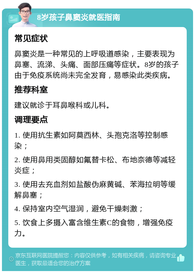 8岁孩子鼻窦炎就医指南 常见症状 鼻窦炎是一种常见的上呼吸道感染，主要表现为鼻塞、流涕、头痛、面部压痛等症状。8岁的孩子由于免疫系统尚未完全发育，易感染此类疾病。 推荐科室 建议就诊于耳鼻喉科或儿科。 调理要点 1. 使用抗生素如阿莫西林、头孢克洛等控制感染； 2. 使用鼻用类固醇如氟替卡松、布地奈德等减轻炎症； 3. 使用去充血剂如盐酸伪麻黄碱、苯海拉明等缓解鼻塞； 4. 保持室内空气湿润，避免干燥刺激； 5. 饮食上多摄入富含维生素C的食物，增强免疫力。