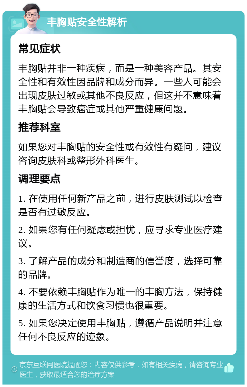 丰胸贴安全性解析 常见症状 丰胸贴并非一种疾病，而是一种美容产品。其安全性和有效性因品牌和成分而异。一些人可能会出现皮肤过敏或其他不良反应，但这并不意味着丰胸贴会导致癌症或其他严重健康问题。 推荐科室 如果您对丰胸贴的安全性或有效性有疑问，建议咨询皮肤科或整形外科医生。 调理要点 1. 在使用任何新产品之前，进行皮肤测试以检查是否有过敏反应。 2. 如果您有任何疑虑或担忧，应寻求专业医疗建议。 3. 了解产品的成分和制造商的信誉度，选择可靠的品牌。 4. 不要依赖丰胸贴作为唯一的丰胸方法，保持健康的生活方式和饮食习惯也很重要。 5. 如果您决定使用丰胸贴，遵循产品说明并注意任何不良反应的迹象。