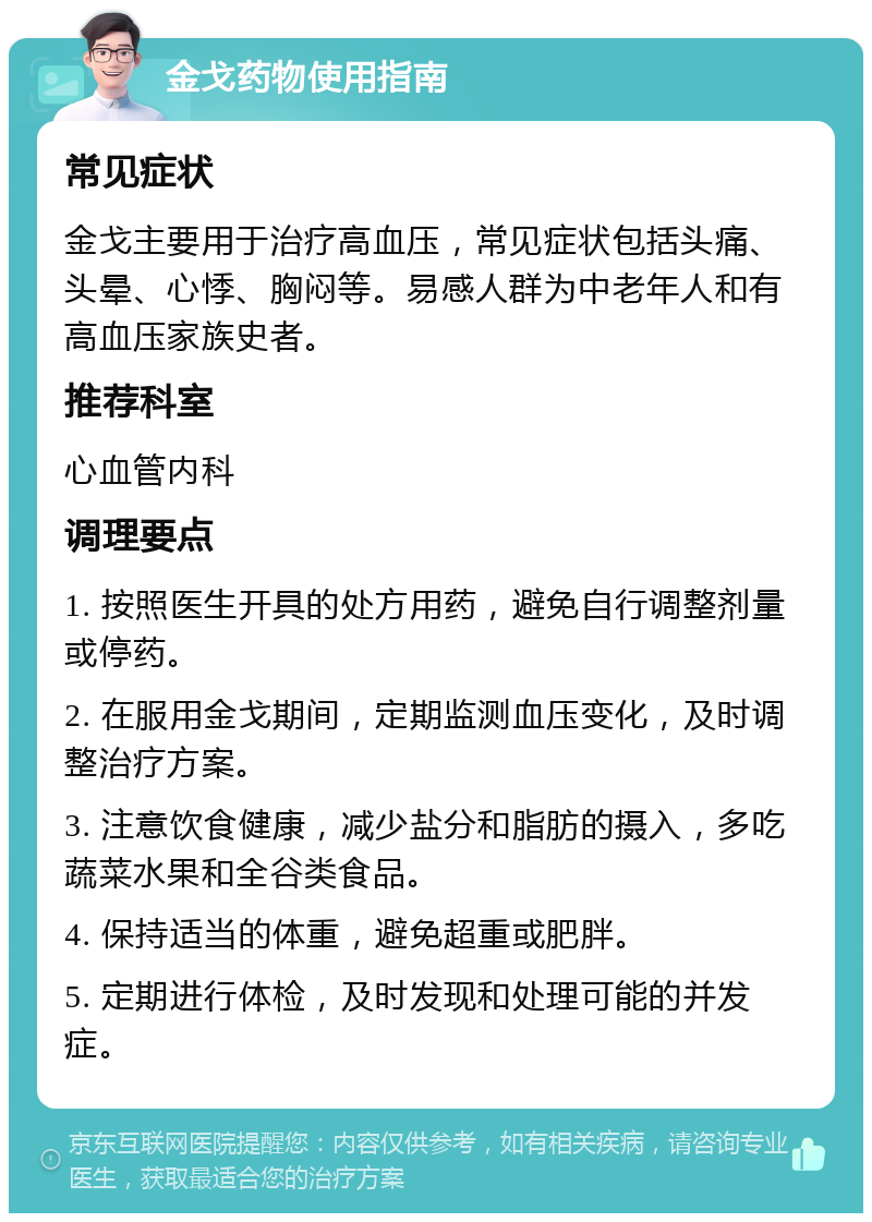 金戈药物使用指南 常见症状 金戈主要用于治疗高血压，常见症状包括头痛、头晕、心悸、胸闷等。易感人群为中老年人和有高血压家族史者。 推荐科室 心血管内科 调理要点 1. 按照医生开具的处方用药，避免自行调整剂量或停药。 2. 在服用金戈期间，定期监测血压变化，及时调整治疗方案。 3. 注意饮食健康，减少盐分和脂肪的摄入，多吃蔬菜水果和全谷类食品。 4. 保持适当的体重，避免超重或肥胖。 5. 定期进行体检，及时发现和处理可能的并发症。