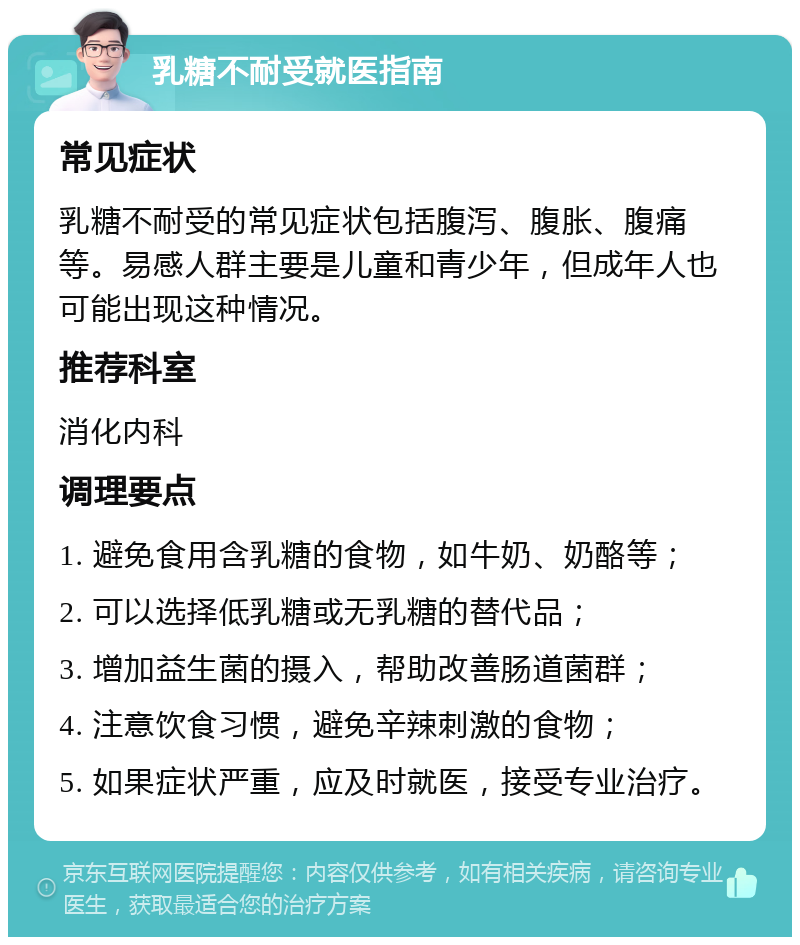 乳糖不耐受就医指南 常见症状 乳糖不耐受的常见症状包括腹泻、腹胀、腹痛等。易感人群主要是儿童和青少年，但成年人也可能出现这种情况。 推荐科室 消化内科 调理要点 1. 避免食用含乳糖的食物，如牛奶、奶酪等； 2. 可以选择低乳糖或无乳糖的替代品； 3. 增加益生菌的摄入，帮助改善肠道菌群； 4. 注意饮食习惯，避免辛辣刺激的食物； 5. 如果症状严重，应及时就医，接受专业治疗。