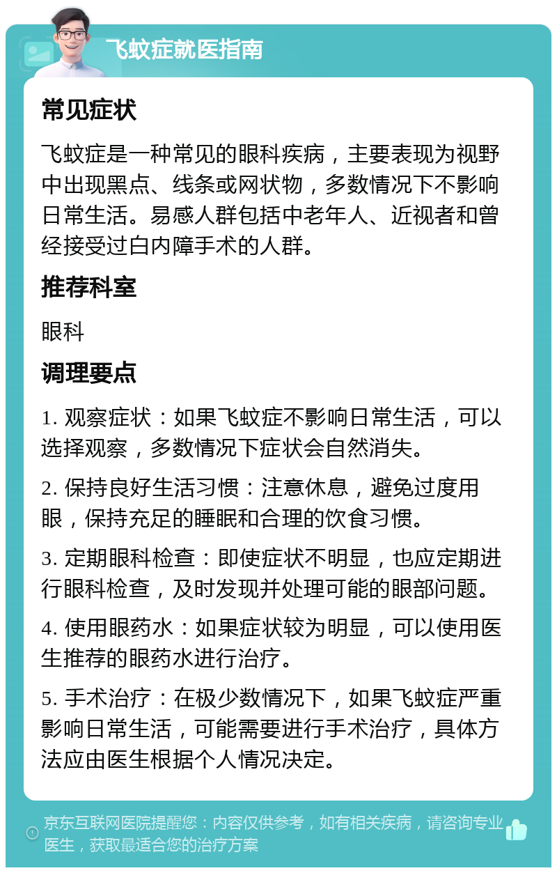 飞蚊症就医指南 常见症状 飞蚊症是一种常见的眼科疾病，主要表现为视野中出现黑点、线条或网状物，多数情况下不影响日常生活。易感人群包括中老年人、近视者和曾经接受过白内障手术的人群。 推荐科室 眼科 调理要点 1. 观察症状：如果飞蚊症不影响日常生活，可以选择观察，多数情况下症状会自然消失。 2. 保持良好生活习惯：注意休息，避免过度用眼，保持充足的睡眠和合理的饮食习惯。 3. 定期眼科检查：即使症状不明显，也应定期进行眼科检查，及时发现并处理可能的眼部问题。 4. 使用眼药水：如果症状较为明显，可以使用医生推荐的眼药水进行治疗。 5. 手术治疗：在极少数情况下，如果飞蚊症严重影响日常生活，可能需要进行手术治疗，具体方法应由医生根据个人情况决定。