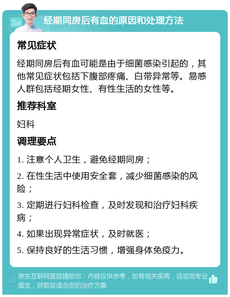 经期同房后有血的原因和处理方法 常见症状 经期同房后有血可能是由于细菌感染引起的，其他常见症状包括下腹部疼痛、白带异常等。易感人群包括经期女性、有性生活的女性等。 推荐科室 妇科 调理要点 1. 注意个人卫生，避免经期同房； 2. 在性生活中使用安全套，减少细菌感染的风险； 3. 定期进行妇科检查，及时发现和治疗妇科疾病； 4. 如果出现异常症状，及时就医； 5. 保持良好的生活习惯，增强身体免疫力。