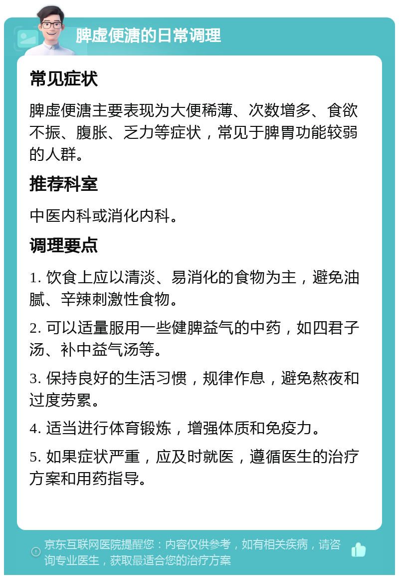 脾虚便溏的日常调理 常见症状 脾虚便溏主要表现为大便稀薄、次数增多、食欲不振、腹胀、乏力等症状，常见于脾胃功能较弱的人群。 推荐科室 中医内科或消化内科。 调理要点 1. 饮食上应以清淡、易消化的食物为主，避免油腻、辛辣刺激性食物。 2. 可以适量服用一些健脾益气的中药，如四君子汤、补中益气汤等。 3. 保持良好的生活习惯，规律作息，避免熬夜和过度劳累。 4. 适当进行体育锻炼，增强体质和免疫力。 5. 如果症状严重，应及时就医，遵循医生的治疗方案和用药指导。