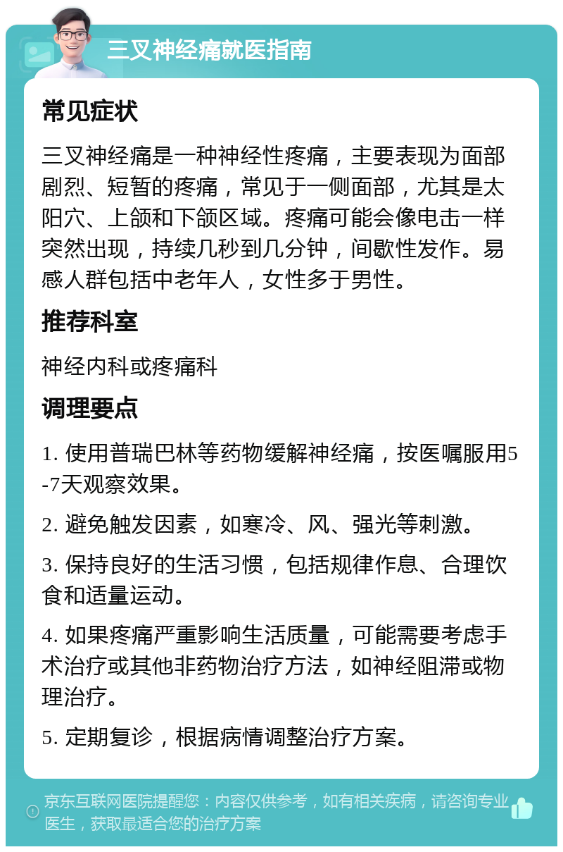 三叉神经痛就医指南 常见症状 三叉神经痛是一种神经性疼痛，主要表现为面部剧烈、短暂的疼痛，常见于一侧面部，尤其是太阳穴、上颌和下颌区域。疼痛可能会像电击一样突然出现，持续几秒到几分钟，间歇性发作。易感人群包括中老年人，女性多于男性。 推荐科室 神经内科或疼痛科 调理要点 1. 使用普瑞巴林等药物缓解神经痛，按医嘱服用5-7天观察效果。 2. 避免触发因素，如寒冷、风、强光等刺激。 3. 保持良好的生活习惯，包括规律作息、合理饮食和适量运动。 4. 如果疼痛严重影响生活质量，可能需要考虑手术治疗或其他非药物治疗方法，如神经阻滞或物理治疗。 5. 定期复诊，根据病情调整治疗方案。