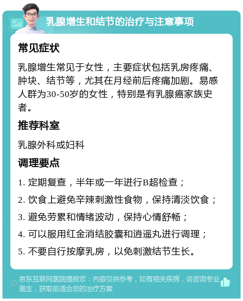 乳腺增生和结节的治疗与注意事项 常见症状 乳腺增生常见于女性，主要症状包括乳房疼痛、肿块、结节等，尤其在月经前后疼痛加剧。易感人群为30-50岁的女性，特别是有乳腺癌家族史者。 推荐科室 乳腺外科或妇科 调理要点 1. 定期复查，半年或一年进行B超检查； 2. 饮食上避免辛辣刺激性食物，保持清淡饮食； 3. 避免劳累和情绪波动，保持心情舒畅； 4. 可以服用红金消结胶囊和逍遥丸进行调理； 5. 不要自行按摩乳房，以免刺激结节生长。