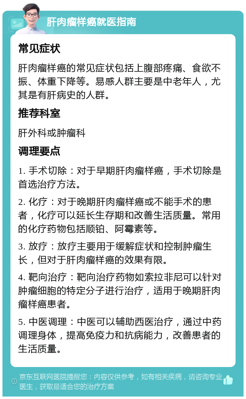 肝肉瘤样癌就医指南 常见症状 肝肉瘤样癌的常见症状包括上腹部疼痛、食欲不振、体重下降等。易感人群主要是中老年人，尤其是有肝病史的人群。 推荐科室 肝外科或肿瘤科 调理要点 1. 手术切除：对于早期肝肉瘤样癌，手术切除是首选治疗方法。 2. 化疗：对于晚期肝肉瘤样癌或不能手术的患者，化疗可以延长生存期和改善生活质量。常用的化疗药物包括顺铂、阿霉素等。 3. 放疗：放疗主要用于缓解症状和控制肿瘤生长，但对于肝肉瘤样癌的效果有限。 4. 靶向治疗：靶向治疗药物如索拉非尼可以针对肿瘤细胞的特定分子进行治疗，适用于晚期肝肉瘤样癌患者。 5. 中医调理：中医可以辅助西医治疗，通过中药调理身体，提高免疫力和抗病能力，改善患者的生活质量。