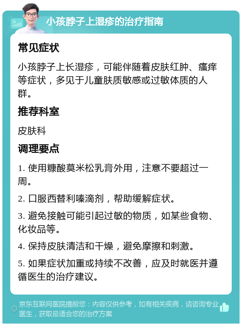 小孩脖子上湿疹的治疗指南 常见症状 小孩脖子上长湿疹，可能伴随着皮肤红肿、瘙痒等症状，多见于儿童肤质敏感或过敏体质的人群。 推荐科室 皮肤科 调理要点 1. 使用糠酸莫米松乳膏外用，注意不要超过一周。 2. 口服西替利嗪滴剂，帮助缓解症状。 3. 避免接触可能引起过敏的物质，如某些食物、化妆品等。 4. 保持皮肤清洁和干燥，避免摩擦和刺激。 5. 如果症状加重或持续不改善，应及时就医并遵循医生的治疗建议。