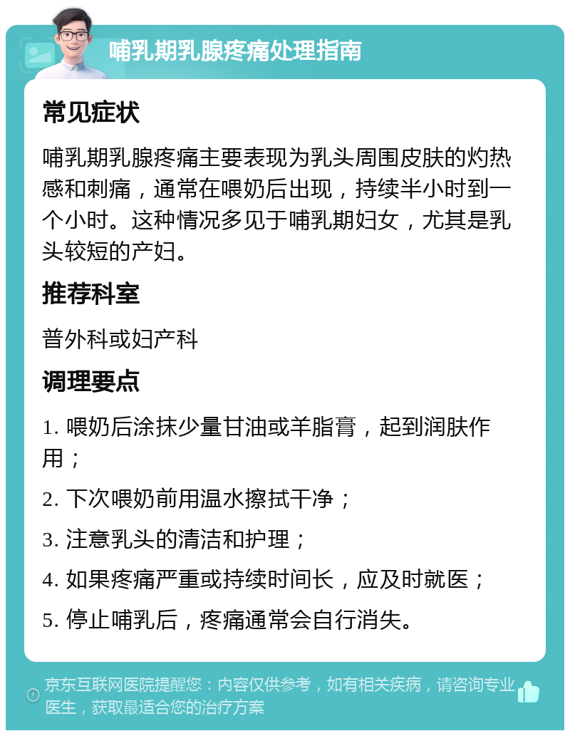 哺乳期乳腺疼痛处理指南 常见症状 哺乳期乳腺疼痛主要表现为乳头周围皮肤的灼热感和刺痛，通常在喂奶后出现，持续半小时到一个小时。这种情况多见于哺乳期妇女，尤其是乳头较短的产妇。 推荐科室 普外科或妇产科 调理要点 1. 喂奶后涂抹少量甘油或羊脂膏，起到润肤作用； 2. 下次喂奶前用温水擦拭干净； 3. 注意乳头的清洁和护理； 4. 如果疼痛严重或持续时间长，应及时就医； 5. 停止哺乳后，疼痛通常会自行消失。