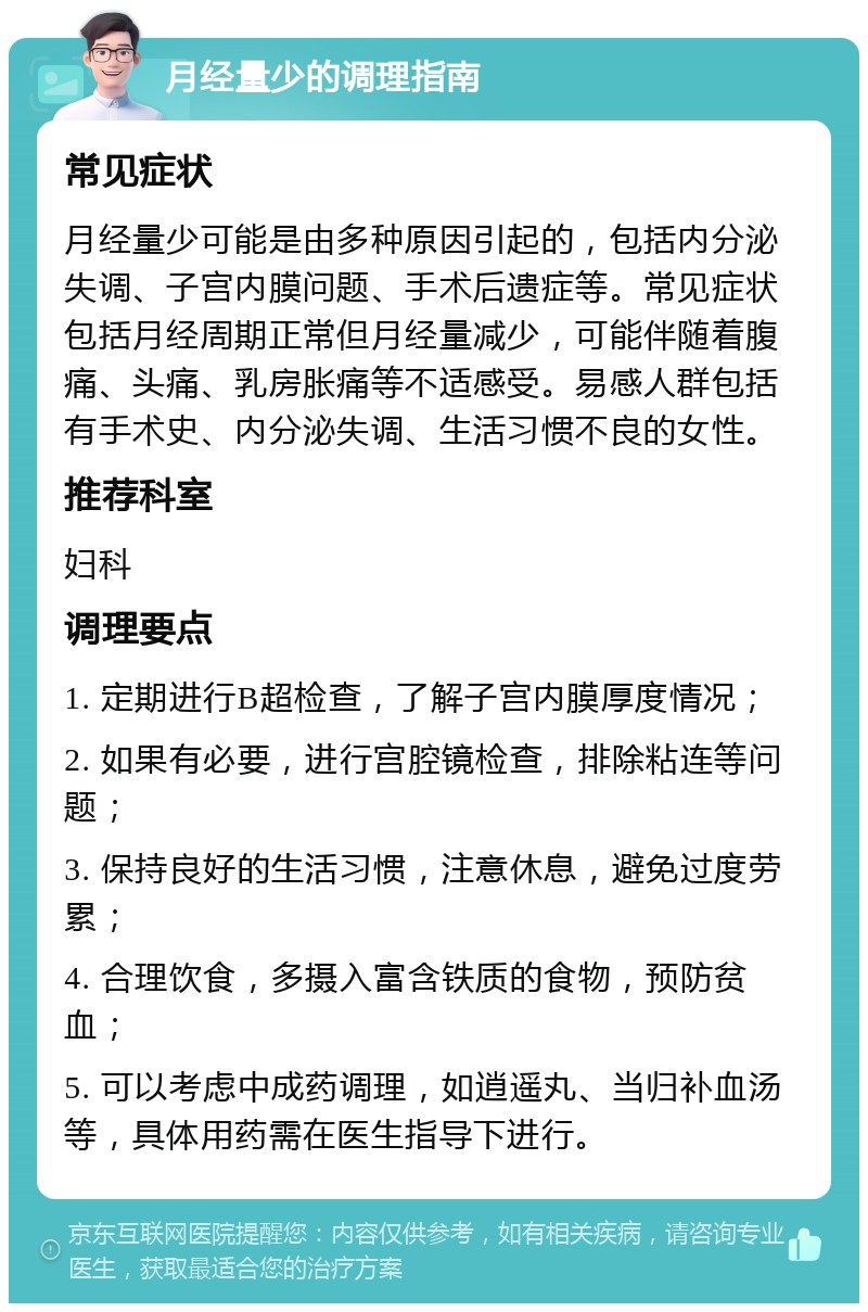 月经量少的调理指南 常见症状 月经量少可能是由多种原因引起的，包括内分泌失调、子宫内膜问题、手术后遗症等。常见症状包括月经周期正常但月经量减少，可能伴随着腹痛、头痛、乳房胀痛等不适感受。易感人群包括有手术史、内分泌失调、生活习惯不良的女性。 推荐科室 妇科 调理要点 1. 定期进行B超检查，了解子宫内膜厚度情况； 2. 如果有必要，进行宫腔镜检查，排除粘连等问题； 3. 保持良好的生活习惯，注意休息，避免过度劳累； 4. 合理饮食，多摄入富含铁质的食物，预防贫血； 5. 可以考虑中成药调理，如逍遥丸、当归补血汤等，具体用药需在医生指导下进行。