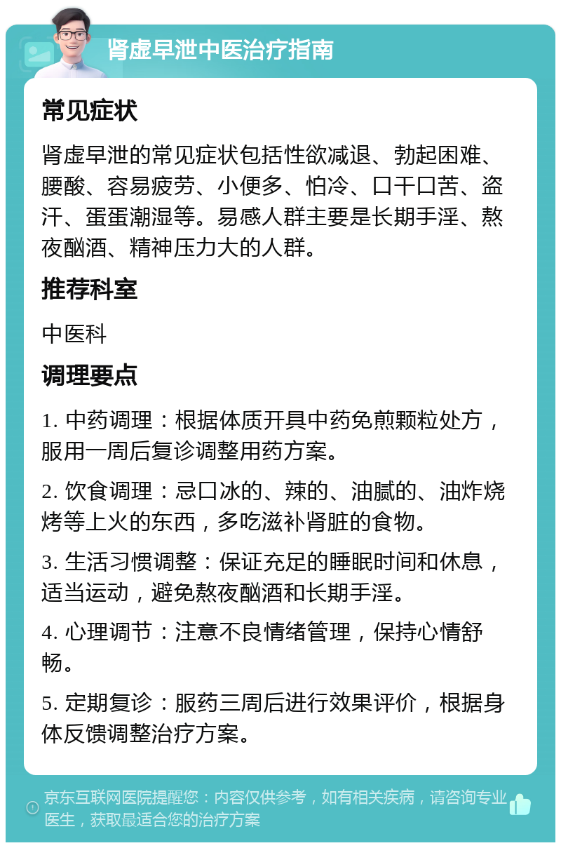 肾虚早泄中医治疗指南 常见症状 肾虚早泄的常见症状包括性欲减退、勃起困难、腰酸、容易疲劳、小便多、怕冷、口干口苦、盗汗、蛋蛋潮湿等。易感人群主要是长期手淫、熬夜酗酒、精神压力大的人群。 推荐科室 中医科 调理要点 1. 中药调理：根据体质开具中药免煎颗粒处方，服用一周后复诊调整用药方案。 2. 饮食调理：忌口冰的、辣的、油腻的、油炸烧烤等上火的东西，多吃滋补肾脏的食物。 3. 生活习惯调整：保证充足的睡眠时间和休息，适当运动，避免熬夜酗酒和长期手淫。 4. 心理调节：注意不良情绪管理，保持心情舒畅。 5. 定期复诊：服药三周后进行效果评价，根据身体反馈调整治疗方案。