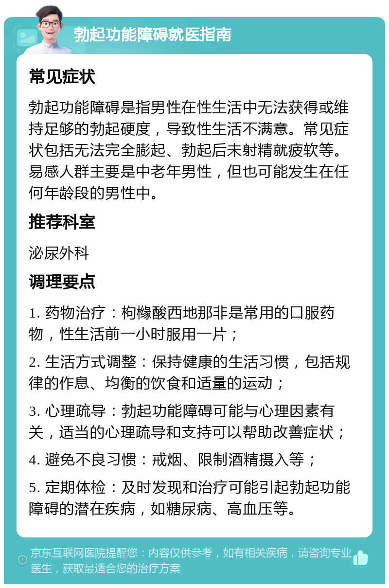 勃起功能障碍就医指南 常见症状 勃起功能障碍是指男性在性生活中无法获得或维持足够的勃起硬度，导致性生活不满意。常见症状包括无法完全膨起、勃起后未射精就疲软等。易感人群主要是中老年男性，但也可能发生在任何年龄段的男性中。 推荐科室 泌尿外科 调理要点 1. 药物治疗：枸橼酸西地那非是常用的口服药物，性生活前一小时服用一片； 2. 生活方式调整：保持健康的生活习惯，包括规律的作息、均衡的饮食和适量的运动； 3. 心理疏导：勃起功能障碍可能与心理因素有关，适当的心理疏导和支持可以帮助改善症状； 4. 避免不良习惯：戒烟、限制酒精摄入等； 5. 定期体检：及时发现和治疗可能引起勃起功能障碍的潜在疾病，如糖尿病、高血压等。