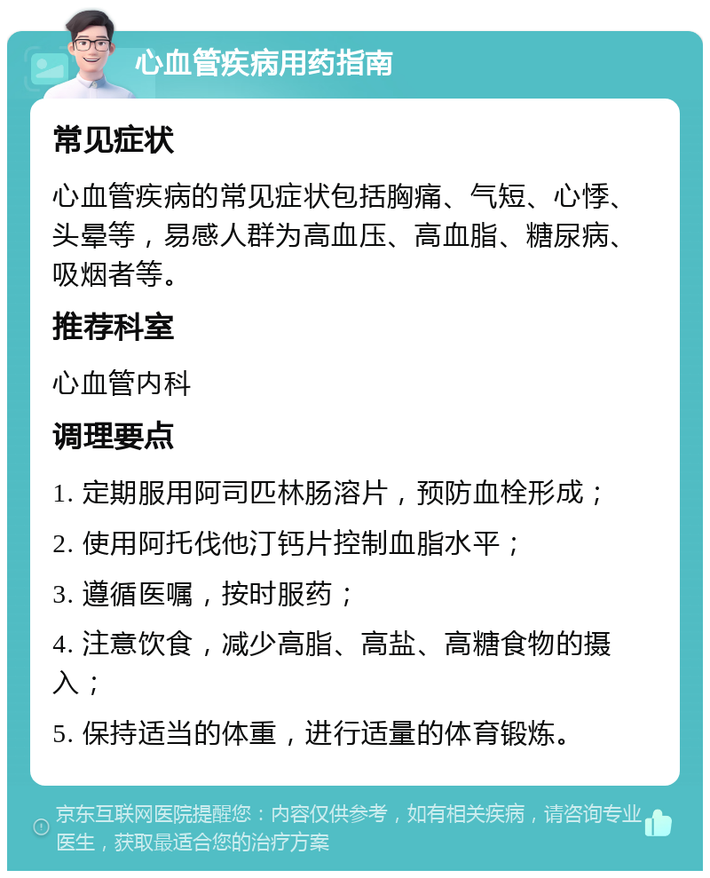 心血管疾病用药指南 常见症状 心血管疾病的常见症状包括胸痛、气短、心悸、头晕等，易感人群为高血压、高血脂、糖尿病、吸烟者等。 推荐科室 心血管内科 调理要点 1. 定期服用阿司匹林肠溶片，预防血栓形成； 2. 使用阿托伐他汀钙片控制血脂水平； 3. 遵循医嘱，按时服药； 4. 注意饮食，减少高脂、高盐、高糖食物的摄入； 5. 保持适当的体重，进行适量的体育锻炼。