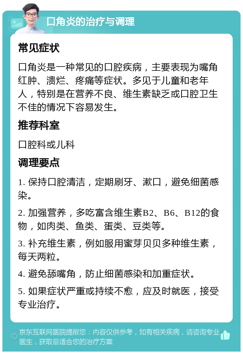 口角炎的治疗与调理 常见症状 口角炎是一种常见的口腔疾病，主要表现为嘴角红肿、溃烂、疼痛等症状。多见于儿童和老年人，特别是在营养不良、维生素缺乏或口腔卫生不佳的情况下容易发生。 推荐科室 口腔科或儿科 调理要点 1. 保持口腔清洁，定期刷牙、漱口，避免细菌感染。 2. 加强营养，多吃富含维生素B2、B6、B12的食物，如肉类、鱼类、蛋类、豆类等。 3. 补充维生素，例如服用蜜芽贝贝多种维生素，每天两粒。 4. 避免舔嘴角，防止细菌感染和加重症状。 5. 如果症状严重或持续不愈，应及时就医，接受专业治疗。