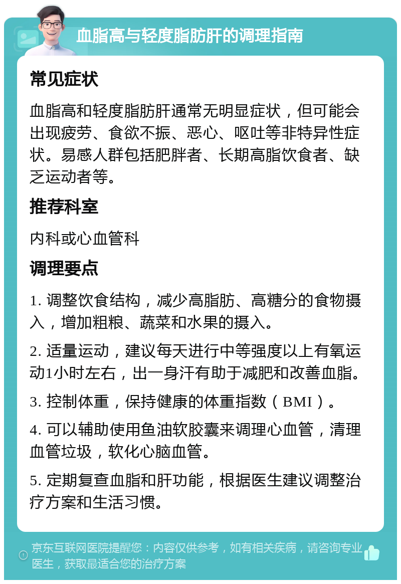 血脂高与轻度脂肪肝的调理指南 常见症状 血脂高和轻度脂肪肝通常无明显症状，但可能会出现疲劳、食欲不振、恶心、呕吐等非特异性症状。易感人群包括肥胖者、长期高脂饮食者、缺乏运动者等。 推荐科室 内科或心血管科 调理要点 1. 调整饮食结构，减少高脂肪、高糖分的食物摄入，增加粗粮、蔬菜和水果的摄入。 2. 适量运动，建议每天进行中等强度以上有氧运动1小时左右，出一身汗有助于减肥和改善血脂。 3. 控制体重，保持健康的体重指数（BMI）。 4. 可以辅助使用鱼油软胶囊来调理心血管，清理血管垃圾，软化心脑血管。 5. 定期复查血脂和肝功能，根据医生建议调整治疗方案和生活习惯。