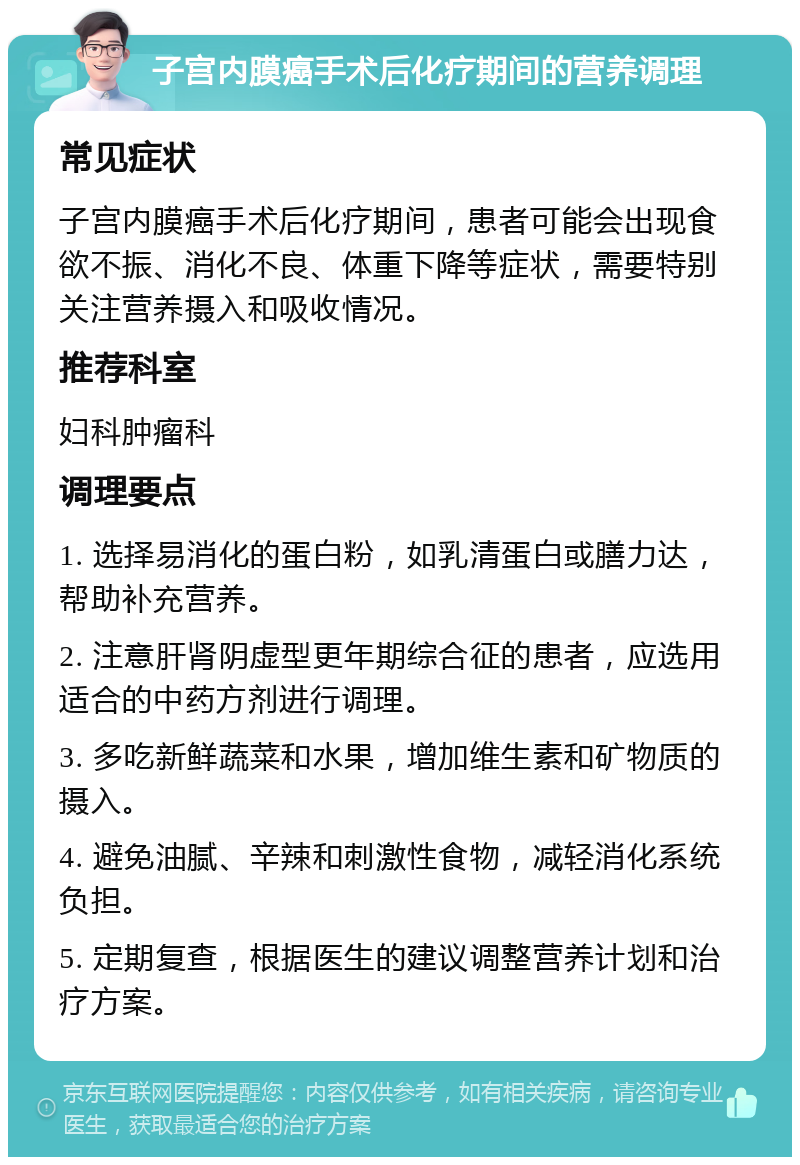 子宫内膜癌手术后化疗期间的营养调理 常见症状 子宫内膜癌手术后化疗期间，患者可能会出现食欲不振、消化不良、体重下降等症状，需要特别关注营养摄入和吸收情况。 推荐科室 妇科肿瘤科 调理要点 1. 选择易消化的蛋白粉，如乳清蛋白或膳力达，帮助补充营养。 2. 注意肝肾阴虚型更年期综合征的患者，应选用适合的中药方剂进行调理。 3. 多吃新鲜蔬菜和水果，增加维生素和矿物质的摄入。 4. 避免油腻、辛辣和刺激性食物，减轻消化系统负担。 5. 定期复查，根据医生的建议调整营养计划和治疗方案。