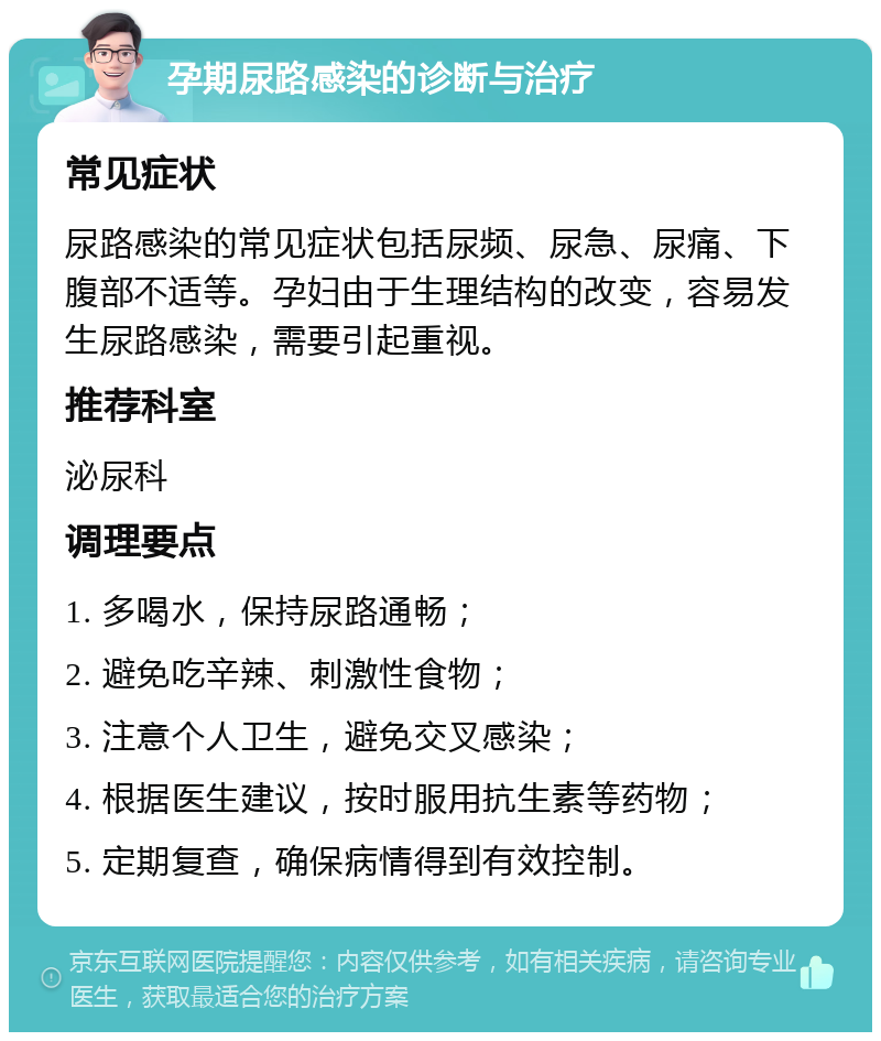 孕期尿路感染的诊断与治疗 常见症状 尿路感染的常见症状包括尿频、尿急、尿痛、下腹部不适等。孕妇由于生理结构的改变，容易发生尿路感染，需要引起重视。 推荐科室 泌尿科 调理要点 1. 多喝水，保持尿路通畅； 2. 避免吃辛辣、刺激性食物； 3. 注意个人卫生，避免交叉感染； 4. 根据医生建议，按时服用抗生素等药物； 5. 定期复查，确保病情得到有效控制。