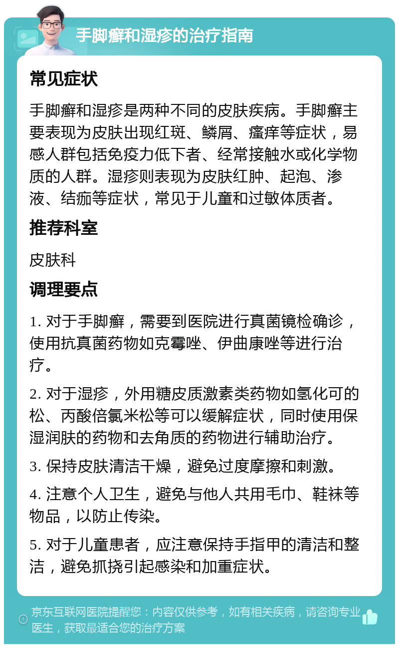 手脚癣和湿疹的治疗指南 常见症状 手脚癣和湿疹是两种不同的皮肤疾病。手脚癣主要表现为皮肤出现红斑、鳞屑、瘙痒等症状，易感人群包括免疫力低下者、经常接触水或化学物质的人群。湿疹则表现为皮肤红肿、起泡、渗液、结痂等症状，常见于儿童和过敏体质者。 推荐科室 皮肤科 调理要点 1. 对于手脚癣，需要到医院进行真菌镜检确诊，使用抗真菌药物如克霉唑、伊曲康唑等进行治疗。 2. 对于湿疹，外用糖皮质激素类药物如氢化可的松、丙酸倍氯米松等可以缓解症状，同时使用保湿润肤的药物和去角质的药物进行辅助治疗。 3. 保持皮肤清洁干燥，避免过度摩擦和刺激。 4. 注意个人卫生，避免与他人共用毛巾、鞋袜等物品，以防止传染。 5. 对于儿童患者，应注意保持手指甲的清洁和整洁，避免抓挠引起感染和加重症状。