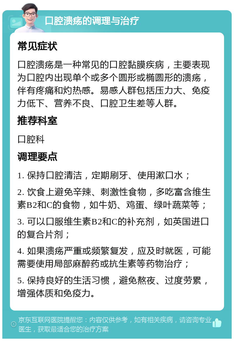 口腔溃疡的调理与治疗 常见症状 口腔溃疡是一种常见的口腔黏膜疾病，主要表现为口腔内出现单个或多个圆形或椭圆形的溃疡，伴有疼痛和灼热感。易感人群包括压力大、免疫力低下、营养不良、口腔卫生差等人群。 推荐科室 口腔科 调理要点 1. 保持口腔清洁，定期刷牙、使用漱口水； 2. 饮食上避免辛辣、刺激性食物，多吃富含维生素B2和C的食物，如牛奶、鸡蛋、绿叶蔬菜等； 3. 可以口服维生素B2和C的补充剂，如英国进口的复合片剂； 4. 如果溃疡严重或频繁复发，应及时就医，可能需要使用局部麻醉药或抗生素等药物治疗； 5. 保持良好的生活习惯，避免熬夜、过度劳累，增强体质和免疫力。