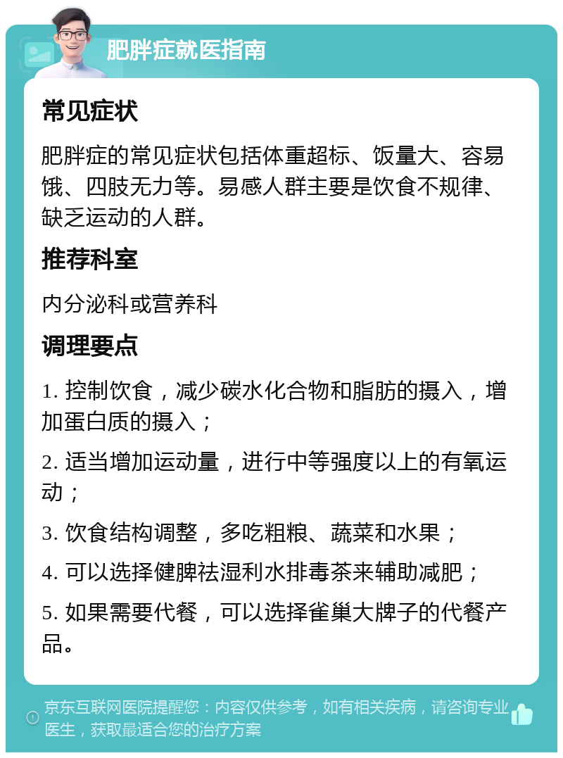 肥胖症就医指南 常见症状 肥胖症的常见症状包括体重超标、饭量大、容易饿、四肢无力等。易感人群主要是饮食不规律、缺乏运动的人群。 推荐科室 内分泌科或营养科 调理要点 1. 控制饮食，减少碳水化合物和脂肪的摄入，增加蛋白质的摄入； 2. 适当增加运动量，进行中等强度以上的有氧运动； 3. 饮食结构调整，多吃粗粮、蔬菜和水果； 4. 可以选择健脾祛湿利水排毒茶来辅助减肥； 5. 如果需要代餐，可以选择雀巢大牌子的代餐产品。