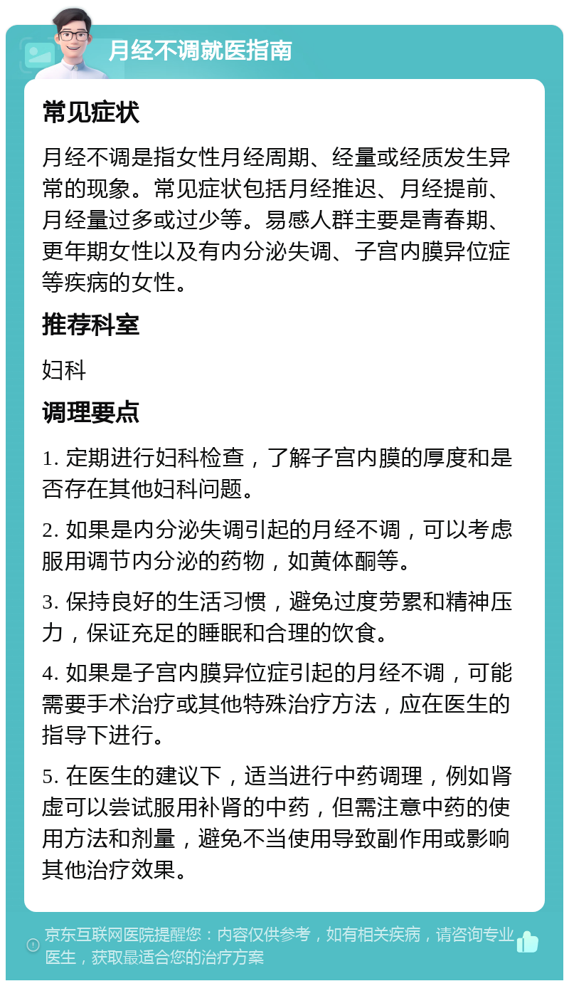 月经不调就医指南 常见症状 月经不调是指女性月经周期、经量或经质发生异常的现象。常见症状包括月经推迟、月经提前、月经量过多或过少等。易感人群主要是青春期、更年期女性以及有内分泌失调、子宫内膜异位症等疾病的女性。 推荐科室 妇科 调理要点 1. 定期进行妇科检查，了解子宫内膜的厚度和是否存在其他妇科问题。 2. 如果是内分泌失调引起的月经不调，可以考虑服用调节内分泌的药物，如黄体酮等。 3. 保持良好的生活习惯，避免过度劳累和精神压力，保证充足的睡眠和合理的饮食。 4. 如果是子宫内膜异位症引起的月经不调，可能需要手术治疗或其他特殊治疗方法，应在医生的指导下进行。 5. 在医生的建议下，适当进行中药调理，例如肾虚可以尝试服用补肾的中药，但需注意中药的使用方法和剂量，避免不当使用导致副作用或影响其他治疗效果。