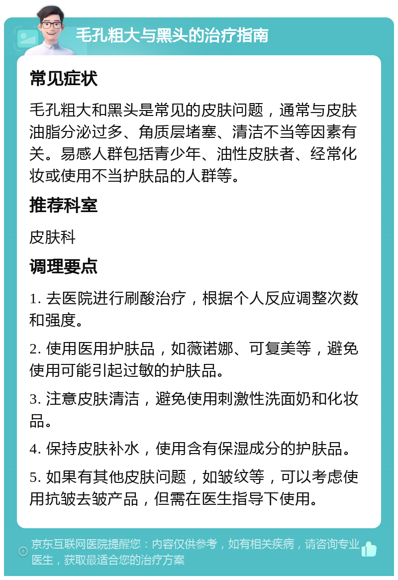 毛孔粗大与黑头的治疗指南 常见症状 毛孔粗大和黑头是常见的皮肤问题，通常与皮肤油脂分泌过多、角质层堵塞、清洁不当等因素有关。易感人群包括青少年、油性皮肤者、经常化妆或使用不当护肤品的人群等。 推荐科室 皮肤科 调理要点 1. 去医院进行刷酸治疗，根据个人反应调整次数和强度。 2. 使用医用护肤品，如薇诺娜、可复美等，避免使用可能引起过敏的护肤品。 3. 注意皮肤清洁，避免使用刺激性洗面奶和化妆品。 4. 保持皮肤补水，使用含有保湿成分的护肤品。 5. 如果有其他皮肤问题，如皱纹等，可以考虑使用抗皱去皱产品，但需在医生指导下使用。