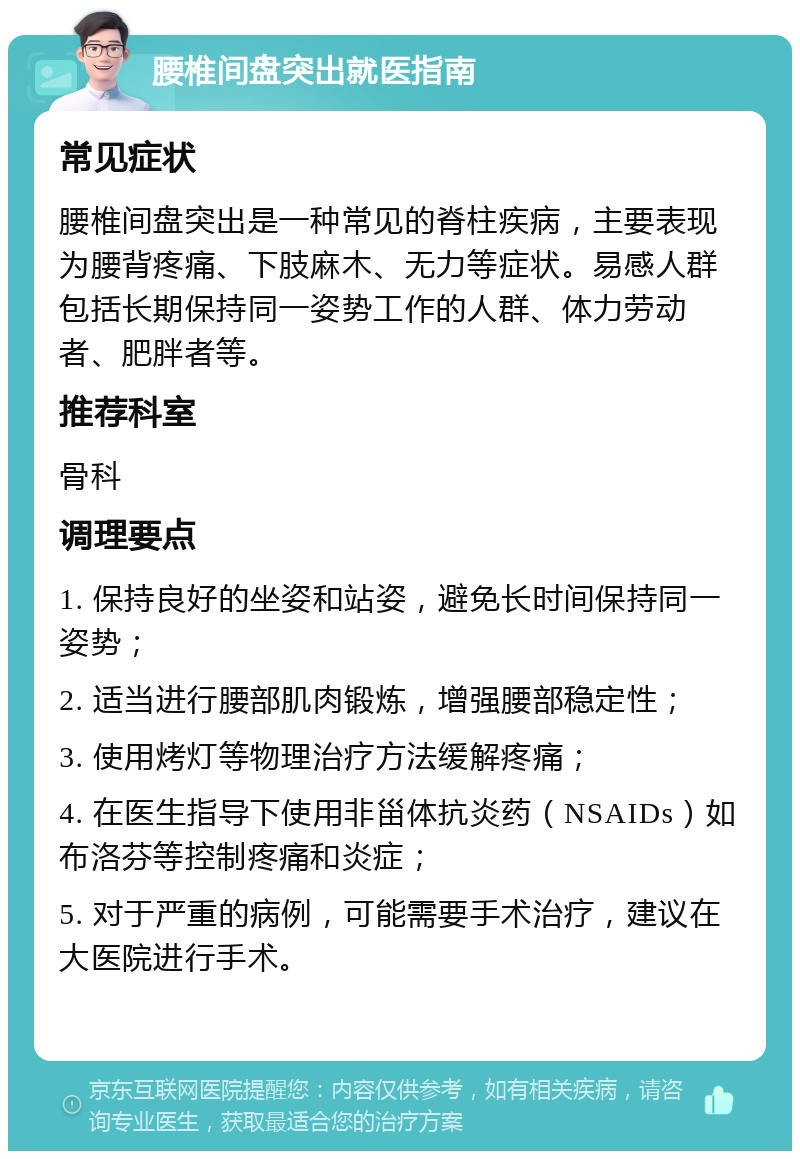 腰椎间盘突出就医指南 常见症状 腰椎间盘突出是一种常见的脊柱疾病，主要表现为腰背疼痛、下肢麻木、无力等症状。易感人群包括长期保持同一姿势工作的人群、体力劳动者、肥胖者等。 推荐科室 骨科 调理要点 1. 保持良好的坐姿和站姿，避免长时间保持同一姿势； 2. 适当进行腰部肌肉锻炼，增强腰部稳定性； 3. 使用烤灯等物理治疗方法缓解疼痛； 4. 在医生指导下使用非甾体抗炎药（NSAIDs）如布洛芬等控制疼痛和炎症； 5. 对于严重的病例，可能需要手术治疗，建议在大医院进行手术。