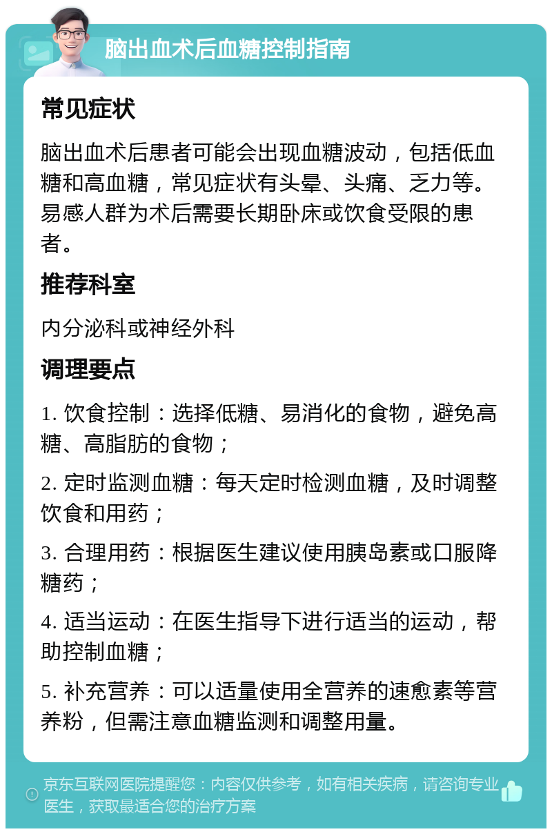 脑出血术后血糖控制指南 常见症状 脑出血术后患者可能会出现血糖波动，包括低血糖和高血糖，常见症状有头晕、头痛、乏力等。易感人群为术后需要长期卧床或饮食受限的患者。 推荐科室 内分泌科或神经外科 调理要点 1. 饮食控制：选择低糖、易消化的食物，避免高糖、高脂肪的食物； 2. 定时监测血糖：每天定时检测血糖，及时调整饮食和用药； 3. 合理用药：根据医生建议使用胰岛素或口服降糖药； 4. 适当运动：在医生指导下进行适当的运动，帮助控制血糖； 5. 补充营养：可以适量使用全营养的速愈素等营养粉，但需注意血糖监测和调整用量。