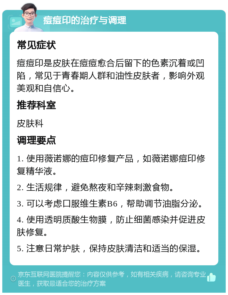 痘痘印的治疗与调理 常见症状 痘痘印是皮肤在痘痘愈合后留下的色素沉着或凹陷，常见于青春期人群和油性皮肤者，影响外观美观和自信心。 推荐科室 皮肤科 调理要点 1. 使用薇诺娜的痘印修复产品，如薇诺娜痘印修复精华液。 2. 生活规律，避免熬夜和辛辣刺激食物。 3. 可以考虑口服维生素B6，帮助调节油脂分泌。 4. 使用透明质酸生物膜，防止细菌感染并促进皮肤修复。 5. 注意日常护肤，保持皮肤清洁和适当的保湿。