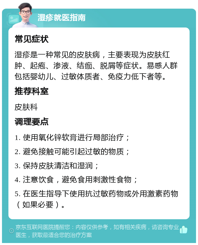 湿疹就医指南 常见症状 湿疹是一种常见的皮肤病，主要表现为皮肤红肿、起疱、渗液、结痂、脱屑等症状。易感人群包括婴幼儿、过敏体质者、免疫力低下者等。 推荐科室 皮肤科 调理要点 1. 使用氧化锌软膏进行局部治疗； 2. 避免接触可能引起过敏的物质； 3. 保持皮肤清洁和湿润； 4. 注意饮食，避免食用刺激性食物； 5. 在医生指导下使用抗过敏药物或外用激素药物（如果必要）。