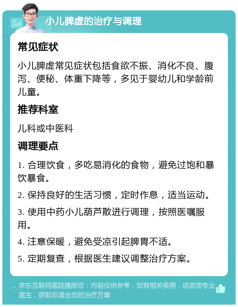 小儿脾虚的治疗与调理 常见症状 小儿脾虚常见症状包括食欲不振、消化不良、腹泻、便秘、体重下降等，多见于婴幼儿和学龄前儿童。 推荐科室 儿科或中医科 调理要点 1. 合理饮食，多吃易消化的食物，避免过饱和暴饮暴食。 2. 保持良好的生活习惯，定时作息，适当运动。 3. 使用中药小儿葫芦散进行调理，按照医嘱服用。 4. 注意保暖，避免受凉引起脾胃不适。 5. 定期复查，根据医生建议调整治疗方案。