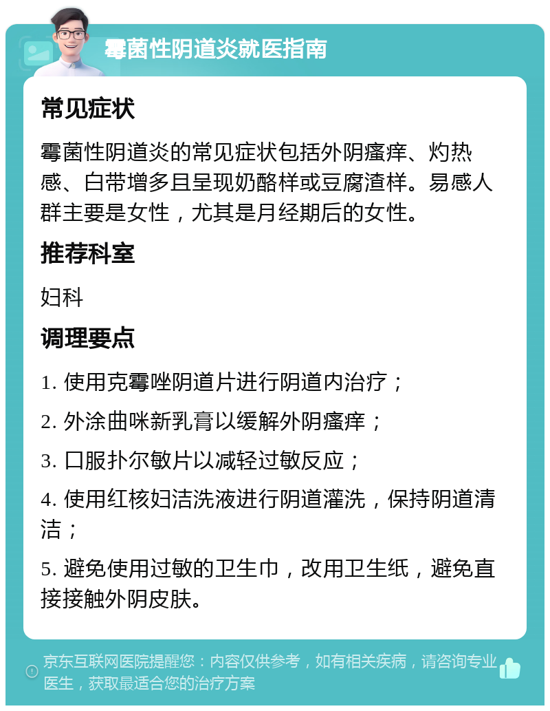 霉菌性阴道炎就医指南 常见症状 霉菌性阴道炎的常见症状包括外阴瘙痒、灼热感、白带增多且呈现奶酪样或豆腐渣样。易感人群主要是女性，尤其是月经期后的女性。 推荐科室 妇科 调理要点 1. 使用克霉唑阴道片进行阴道内治疗； 2. 外涂曲咪新乳膏以缓解外阴瘙痒； 3. 口服扑尔敏片以减轻过敏反应； 4. 使用红核妇洁洗液进行阴道灌洗，保持阴道清洁； 5. 避免使用过敏的卫生巾，改用卫生纸，避免直接接触外阴皮肤。