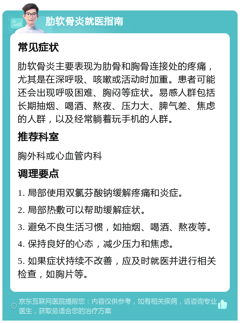 肋软骨炎就医指南 常见症状 肋软骨炎主要表现为肋骨和胸骨连接处的疼痛，尤其是在深呼吸、咳嗽或活动时加重。患者可能还会出现呼吸困难、胸闷等症状。易感人群包括长期抽烟、喝酒、熬夜、压力大、脾气差、焦虑的人群，以及经常躺着玩手机的人群。 推荐科室 胸外科或心血管内科 调理要点 1. 局部使用双氯芬酸钠缓解疼痛和炎症。 2. 局部热敷可以帮助缓解症状。 3. 避免不良生活习惯，如抽烟、喝酒、熬夜等。 4. 保持良好的心态，减少压力和焦虑。 5. 如果症状持续不改善，应及时就医并进行相关检查，如胸片等。