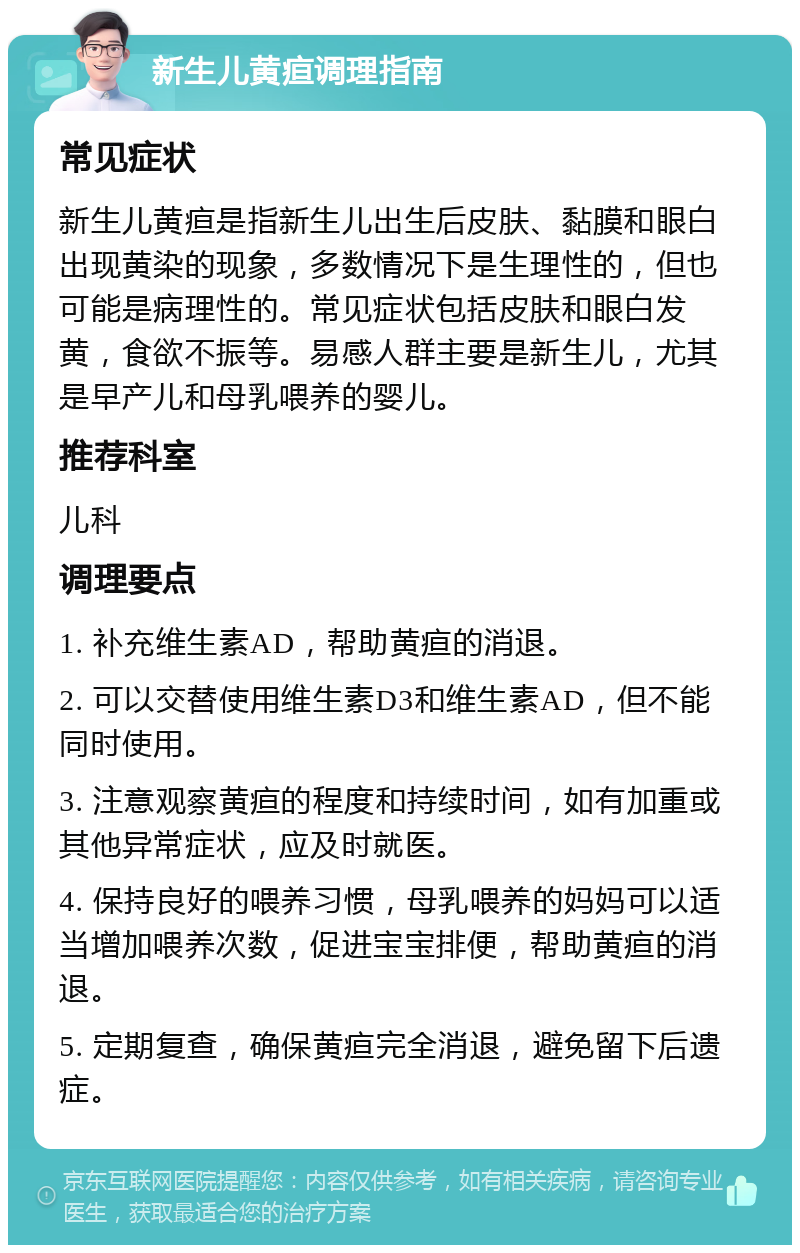 新生儿黄疸调理指南 常见症状 新生儿黄疸是指新生儿出生后皮肤、黏膜和眼白出现黄染的现象，多数情况下是生理性的，但也可能是病理性的。常见症状包括皮肤和眼白发黄，食欲不振等。易感人群主要是新生儿，尤其是早产儿和母乳喂养的婴儿。 推荐科室 儿科 调理要点 1. 补充维生素AD，帮助黄疸的消退。 2. 可以交替使用维生素D3和维生素AD，但不能同时使用。 3. 注意观察黄疸的程度和持续时间，如有加重或其他异常症状，应及时就医。 4. 保持良好的喂养习惯，母乳喂养的妈妈可以适当增加喂养次数，促进宝宝排便，帮助黄疸的消退。 5. 定期复查，确保黄疸完全消退，避免留下后遗症。